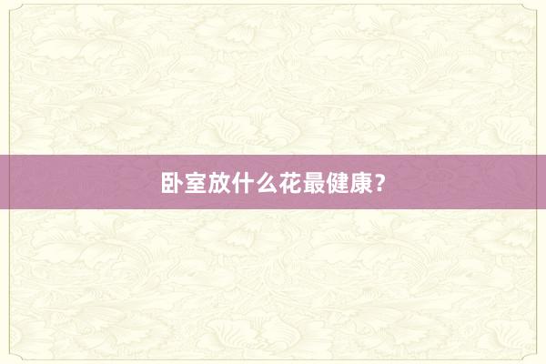 卧室放什么花最健康？